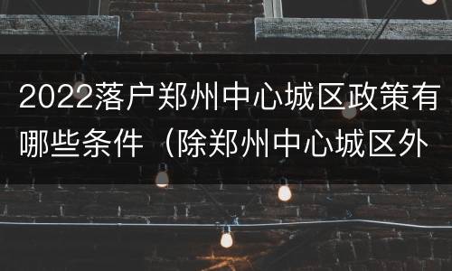 2022落户郑州中心城区政策有哪些条件（除郑州中心城区外,河南全面取消落户限制）