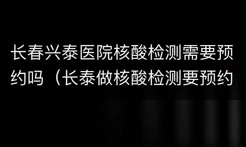 长春兴泰医院核酸检测需要预约吗（长泰做核酸检测要预约吗）