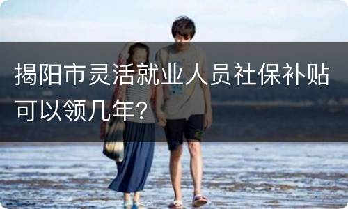 揭阳市灵活就业人员社保补贴可以领几年？