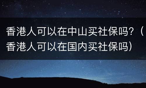 香港人可以在中山买社保吗?（香港人可以在国内买社保吗）