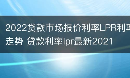 2022贷款市场报价利率LPR利率走势 贷款利率lpr最新2021