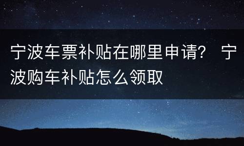 宁波车票补贴在哪里申请？ 宁波购车补贴怎么领取