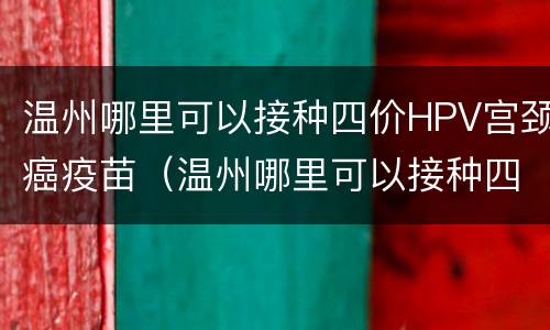 温州哪里可以接种四价HPV宫颈癌疫苗（温州哪里可以接种四价hpv宫颈癌疫苗）