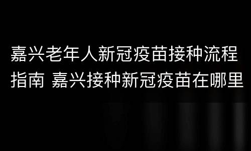 嘉兴老年人新冠疫苗接种流程指南 嘉兴接种新冠疫苗在哪里