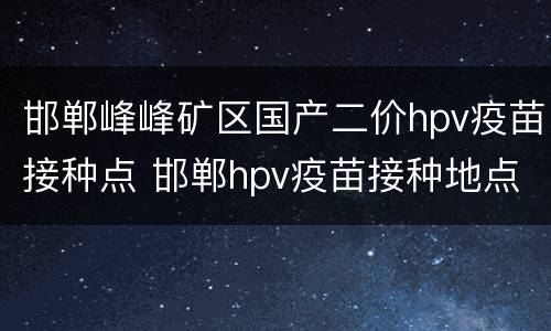邯郸峰峰矿区国产二价hpv疫苗接种点 邯郸hpv疫苗接种地点