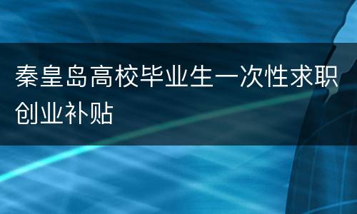 秦皇岛高校毕业生一次性求职创业补贴