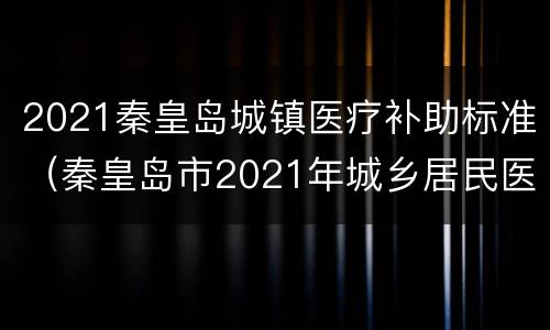 2021秦皇岛城镇医疗补助标准（秦皇岛市2021年城乡居民医保费是多少钱,什么时候交纳）