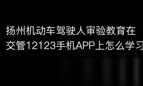 扬州机动车驾驶人审验教育在交管12123手机APP上怎么学习
