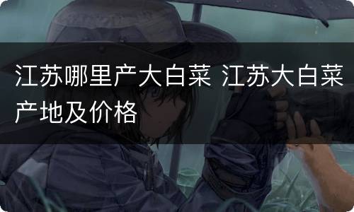 江苏哪里产大白菜 江苏大白菜产地及价格