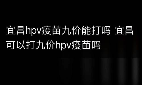 宜昌hpv疫苗九价能打吗 宜昌可以打九价hpv疫苗吗