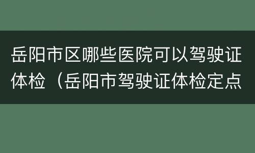 岳阳市区哪些医院可以驾驶证体检（岳阳市驾驶证体检定点医院）