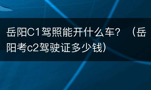 岳阳C1驾照能开什么车？（岳阳考c2驾驶证多少钱）