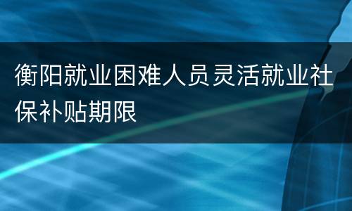 衡阳就业困难人员灵活就业社保补贴期限