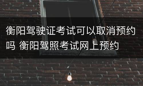 衡阳驾驶证考试可以取消预约吗 衡阳驾照考试网上预约