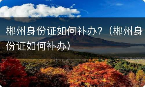 郴州身份证如何补办?（郴州身份证如何补办）