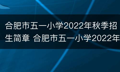 合肥市五一小学2022年秋季招生简章 合肥市五一小学2022年秋季招生简章图片