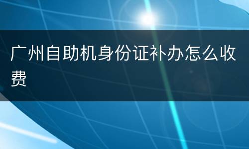 广州自助机身份证补办怎么收费