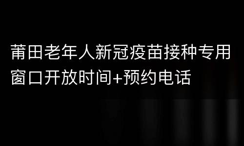 莆田老年人新冠疫苗接种专用窗口开放时间+预约电话