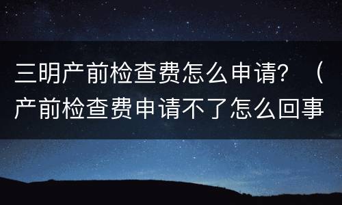 三明产前检查费怎么申请？（产前检查费申请不了怎么回事）