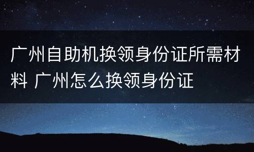 广州自助机换领身份证所需材料 广州怎么换领身份证