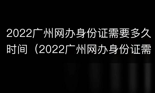 2022广州网办身份证需要多久时间（2022广州网办身份证需要多久时间能拿到）