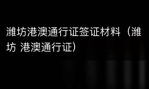 潍坊港澳通行证签证材料（潍坊 港澳通行证）