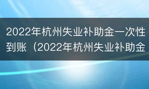 2022年杭州失业补助金一次性到账（2022年杭州失业补助金一次性到账多少）