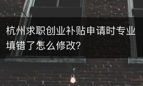 杭州求职创业补贴申请时专业填错了怎么修改？
