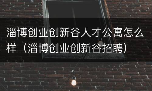 淄博创业创新谷人才公寓怎么样（淄博创业创新谷招聘）