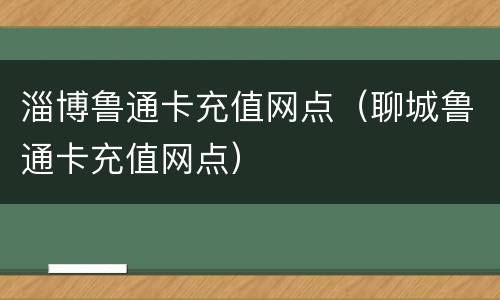 淄博鲁通卡充值网点（聊城鲁通卡充值网点）
