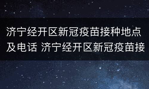 济宁经开区新冠疫苗接种地点及电话 济宁经开区新冠疫苗接种地点及电话是多少