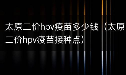 太原二价hpv疫苗多少钱（太原二价hpv疫苗接种点）