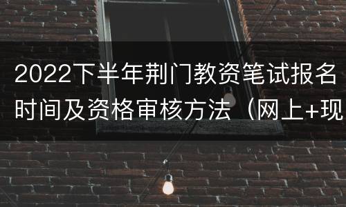2022下半年荆门教资笔试报名时间及资格审核方法（网上+现场）