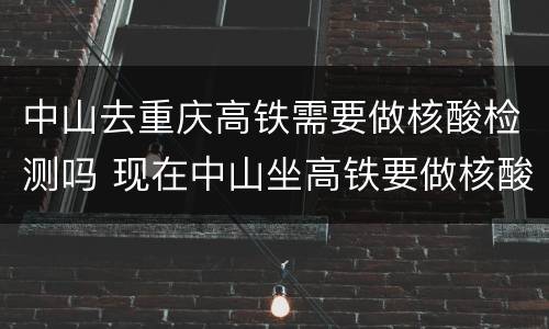 中山去重庆高铁需要做核酸检测吗 现在中山坐高铁要做核酸检测吗