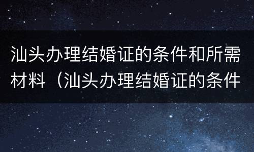 汕头办理结婚证的条件和所需材料（汕头办理结婚证的条件和所需材料清单）
