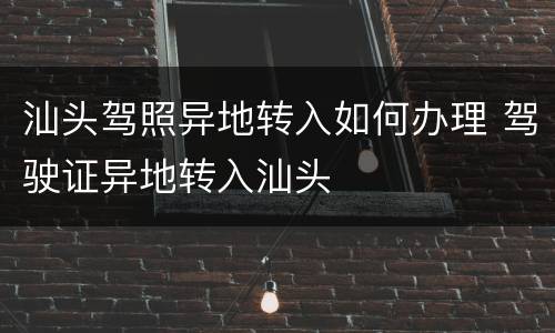 汕头驾照异地转入如何办理 驾驶证异地转入汕头