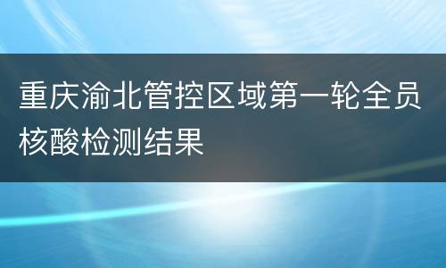 重庆渝北管控区域第一轮全员核酸检测结果