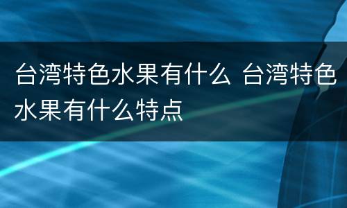 台湾特色水果有什么 台湾特色水果有什么特点