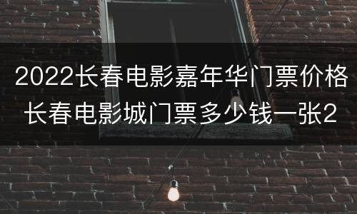 2022长春电影嘉年华门票价格 长春电影城门票多少钱一张2020