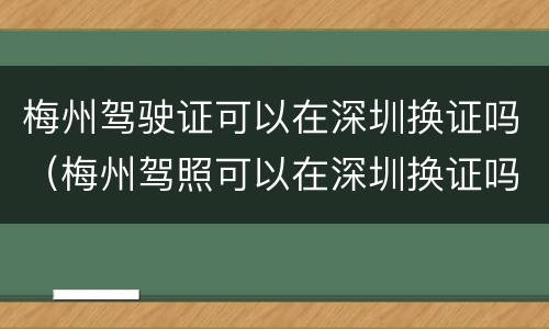 梅州驾驶证可以在深圳换证吗（梅州驾照可以在深圳换证吗）