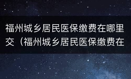 福州城乡居民医保缴费在哪里交（福州城乡居民医保缴费在哪里交费）