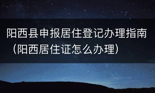 阳西县申报居住登记办理指南（阳西居住证怎么办理）