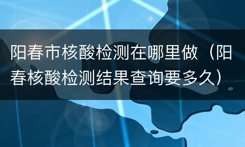 阳春市核酸检测在哪里做（阳春核酸检测结果查询要多久）