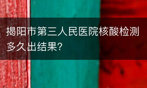 揭阳市第三人民医院核酸检测多久出结果？