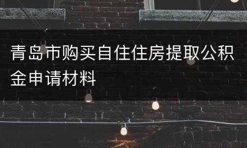 青岛市购买自住住房提取公积金申请材料