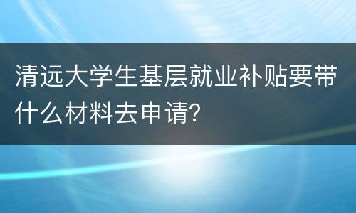 清远大学生基层就业补贴要带什么材料去申请？