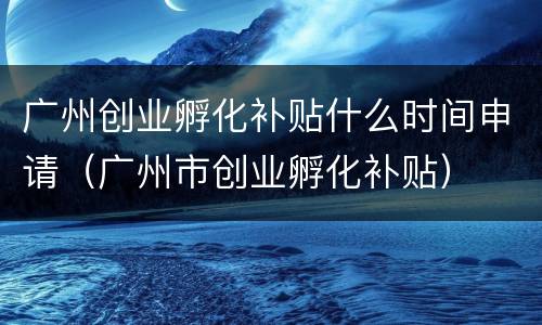 广州创业孵化补贴什么时间申请（广州市创业孵化补贴）