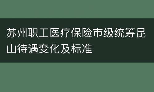 苏州职工医疗保险市级统筹昆山待遇变化及标准