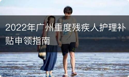 2022年广州重度残疾人护理补贴申领指南