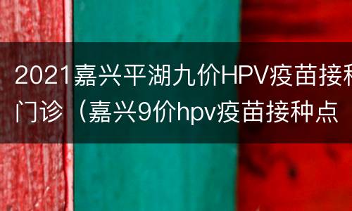 2021嘉兴平湖九价HPV疫苗接种门诊（嘉兴9价hpv疫苗接种点2021）